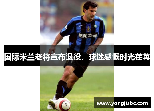 国际米兰老将宣布退役，球迷感慨时光荏苒